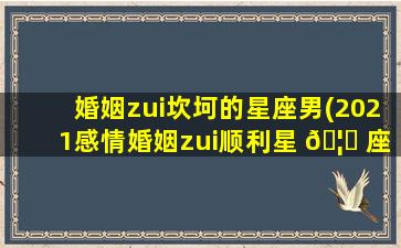 婚姻zui
坎坷的星座男(2021感情婚姻zui
顺利星 🦄 座男)